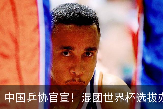 中国乒协官宣！混团世界杯选拔办法公布：王楚钦孙颖莎等6人直接入围！男女各剩一席！