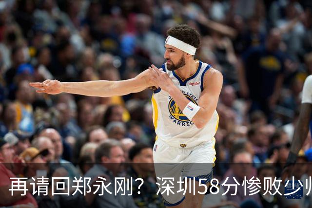 再请回郑永刚？深圳58分惨败少帅离下课不远了 周鹏是前车之鉴