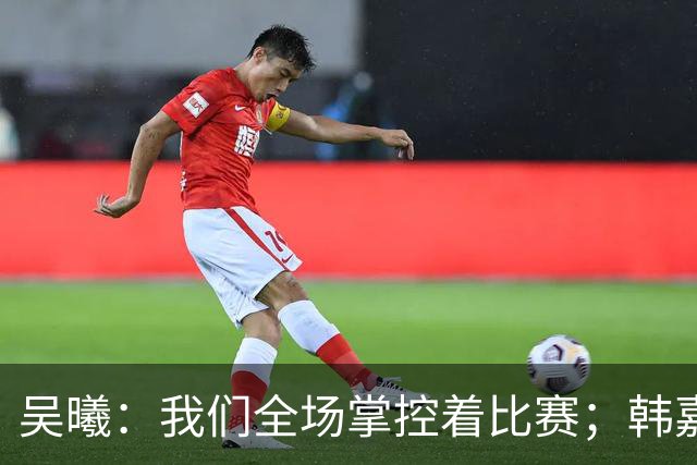 吴曦：我们全场掌控着比赛；韩嘉文的进球是努力训练的回报