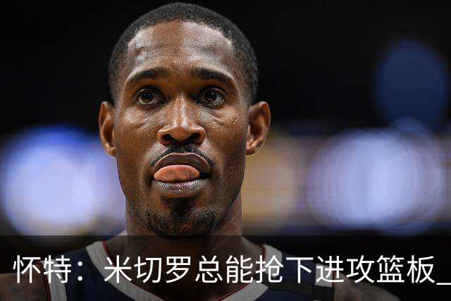 怀特：米切罗总能抢下进攻篮板 以前当对手很头疼如今很高兴