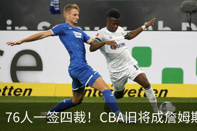 76人一签四裁！CBA旧将成詹姆斯队友，14+3大名单面临4项争冠挑战